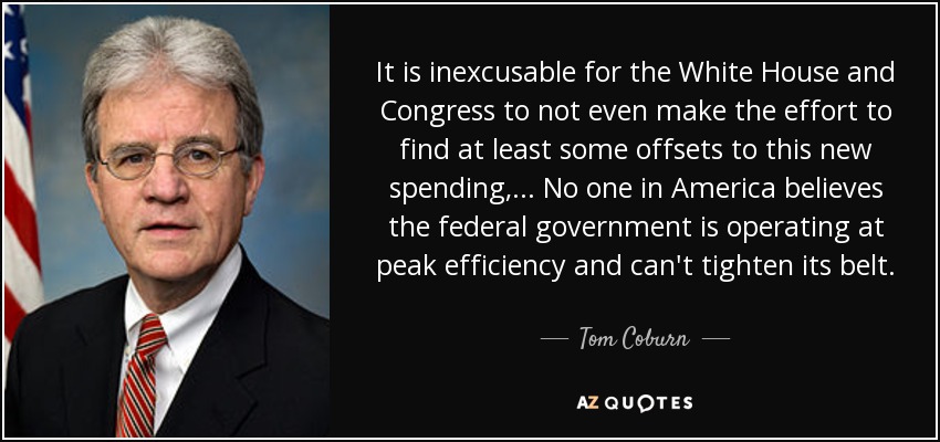 It is inexcusable for the White House and Congress to not even make the effort to find at least some offsets to this new spending, ... No one in America believes the federal government is operating at peak efficiency and can't tighten its belt. - Tom Coburn