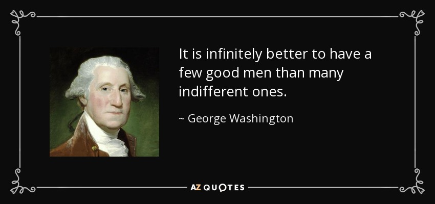 It is infinitely better to have a few good men than many indifferent ones. - George Washington
