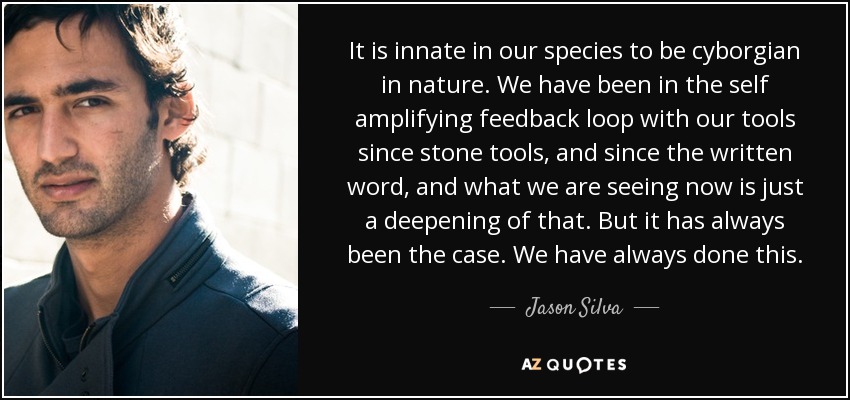 It is innate in our species to be cyborgian in nature. We have been in the self amplifying feedback loop with our tools since stone tools, and since the written word, and what we are seeing now is just a deepening of that. But it has always been the case. We have always done this. - Jason Silva