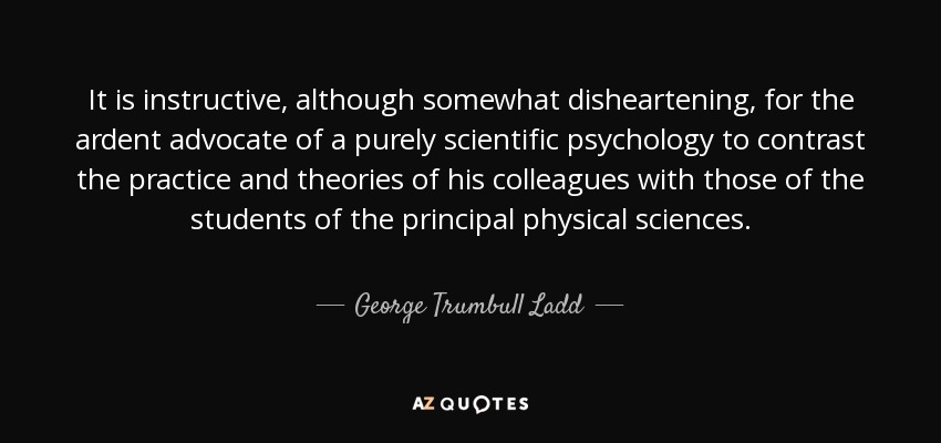 It is instructive, although somewhat disheartening, for the ardent advocate of a purely scientific psychology to contrast the practice and theories of his colleagues with those of the students of the principal physical sciences. - George Trumbull Ladd