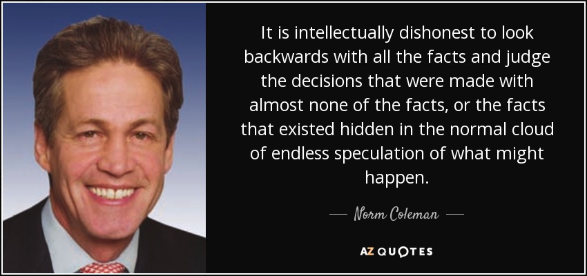 It is intellectually dishonest to look backwards with all the facts and judge the decisions that were made with almost none of the facts, or the facts that existed hidden in the normal cloud of endless speculation of what might happen. - Norm Coleman