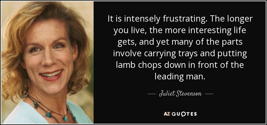 It is intensely frustrating. The longer you live, the more interesting life gets, and yet many of the parts involve carrying trays and putting lamb chops down in front of the leading man. - Juliet Stevenson