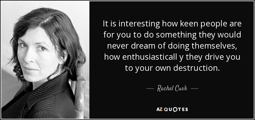 It is interesting how keen people are for you to do something they would never dream of doing themselves, how enthusiasticall y they drive you to your own destruction. - Rachel Cusk