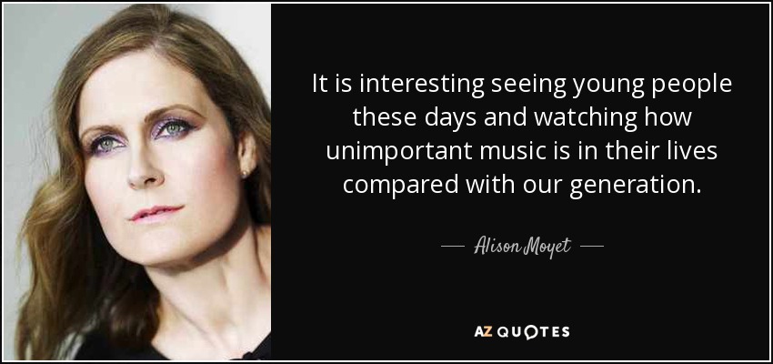 It is interesting seeing young people these days and watching how unimportant music is in their lives compared with our generation. - Alison Moyet