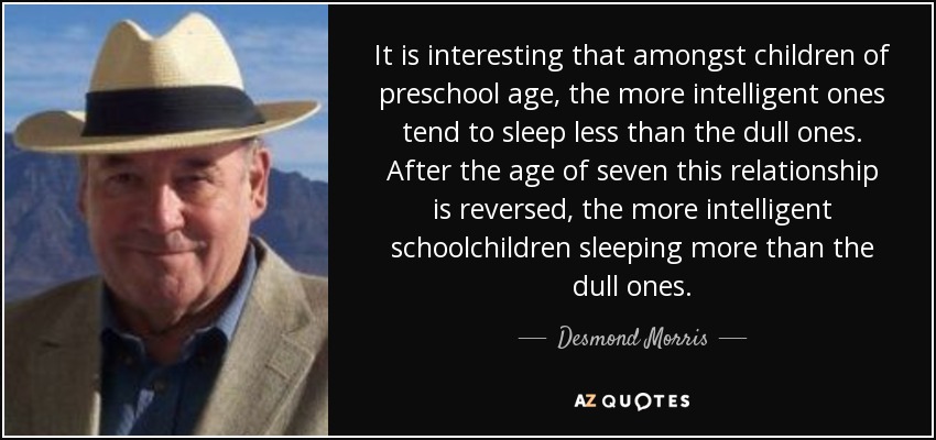 It is interesting that amongst children of preschool age, the more intelligent ones tend to sleep less than the dull ones. After the age of seven this relationship is reversed, the more intelligent schoolchildren sleeping more than the dull ones. - Desmond Morris