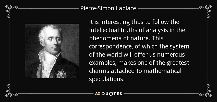 It is interesting thus to follow the intellectual truths of analysis in the phenomena of nature. This correspondence, of which the system of the world will offer us numerous examples, makes one of the greatest charms attached to mathematical speculations. - Pierre-Simon Laplace