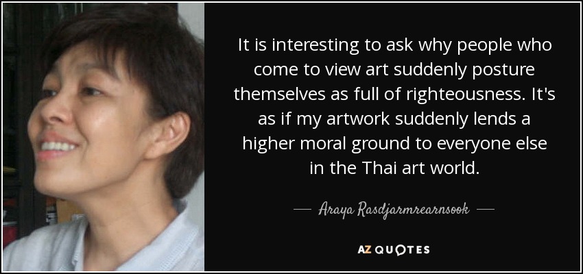 It is interesting to ask why people who come to view art suddenly posture themselves as full of righteousness. It's as if my artwork suddenly lends a higher moral ground to everyone else in the Thai art world. - Araya Rasdjarmrearnsook