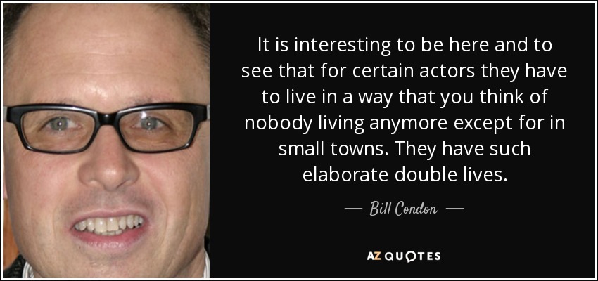 It is interesting to be here and to see that for certain actors they have to live in a way that you think of nobody living anymore except for in small towns. They have such elaborate double lives. - Bill Condon