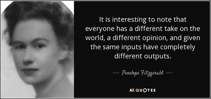It is interesting to note that everyone has a different take on the world, a different opinion, and given the same inputs have completely different outputs. - Penelope Fitzgerald