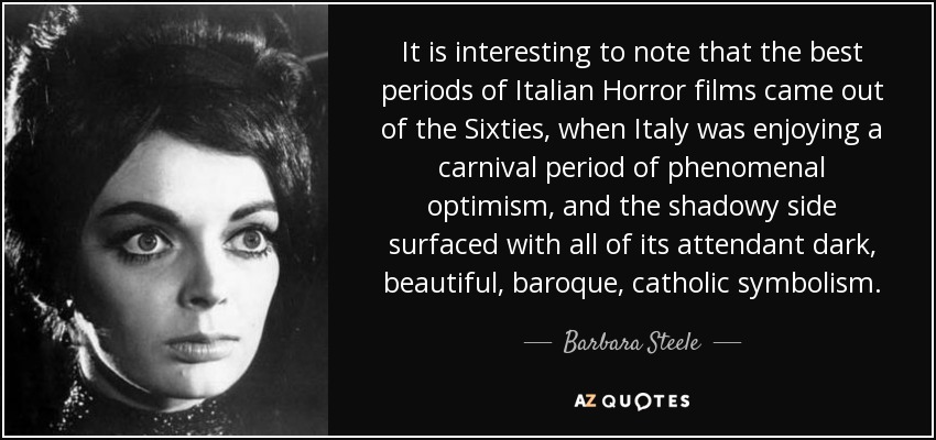 It is interesting to note that the best periods of Italian Horror films came out of the Sixties, when Italy was enjoying a carnival period of phenomenal optimism, and the shadowy side surfaced with all of its attendant dark, beautiful, baroque, catholic symbolism. - Barbara Steele