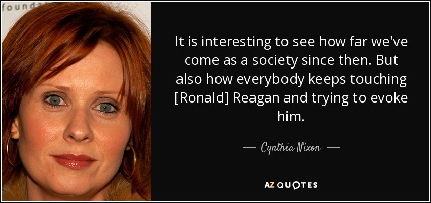 It is interesting to see how far we've come as a society since then. But also how everybody keeps touching [Ronald] Reagan and trying to evoke him. - Cynthia Nixon