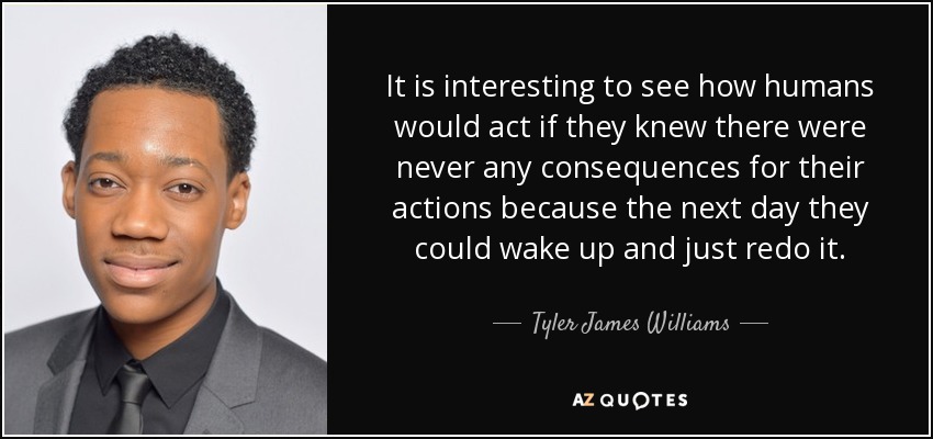 It is interesting to see how humans would act if they knew there were never any consequences for their actions because the next day they could wake up and just redo it. - Tyler James Williams
