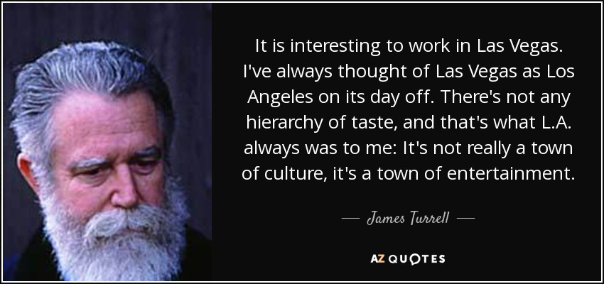 It is interesting to work in Las Vegas. I've always thought of Las Vegas as Los Angeles on its day off. There's not any hierarchy of taste, and that's what L.A. always was to me: It's not really a town of culture, it's a town of entertainment. - James Turrell