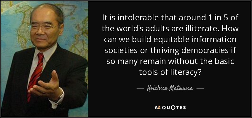 It is intolerable that around 1 in 5 of the world's adults are illiterate. How can we build equitable information societies or thriving democracies if so many remain without the basic tools of literacy? - Koichiro Matsuura