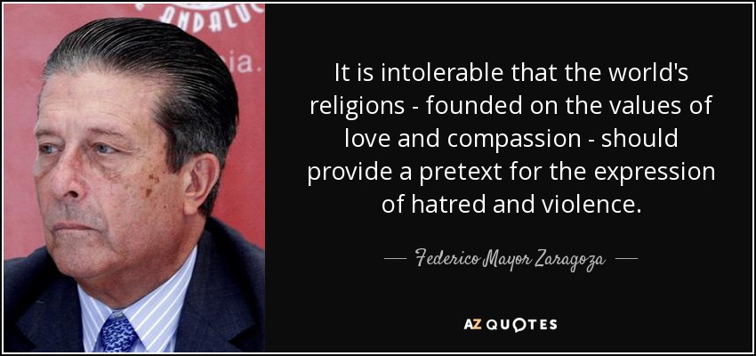 It is intolerable that the world's religions - founded on the values of love and compassion - should provide a pretext for the expression of hatred and violence. - Federico Mayor Zaragoza