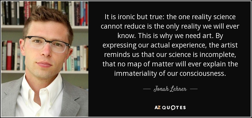 It is ironic but true: the one reality science cannot reduce is the only reality we will ever know. This is why we need art. By expressing our actual experience, the artist reminds us that our science is incomplete, that no map of matter will ever explain the immateriality of our consciousness. - Jonah Lehrer