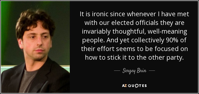 It is ironic since whenever I have met with our elected officials they are invariably thoughtful, well-meaning people. And yet collectively 90% of their effort seems to be focused on how to stick it to the other party. - Sergey Brin
