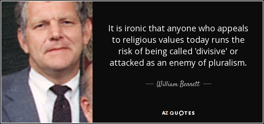 It is ironic that anyone who appeals to religious values today runs the risk of being called 'divisive' or attacked as an enemy of pluralism. - William Bennett