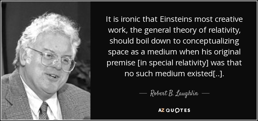 It is ironic that Einsteins most creative work, the general theory of relativity, should boil down to conceptualizing space as a medium when his original premise [in special relativity] was that no such medium existed[..]. - Robert B. Laughlin