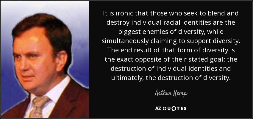 It is ironic that those who seek to blend and destroy individual racial identities are the biggest enemies of diversity, while simultaneously claiming to support diversity. The end result of that form of diversity is the exact opposite of their stated goal: the destruction of individual identities and ultimately, the destruction of diversity. - Arthur Kemp
