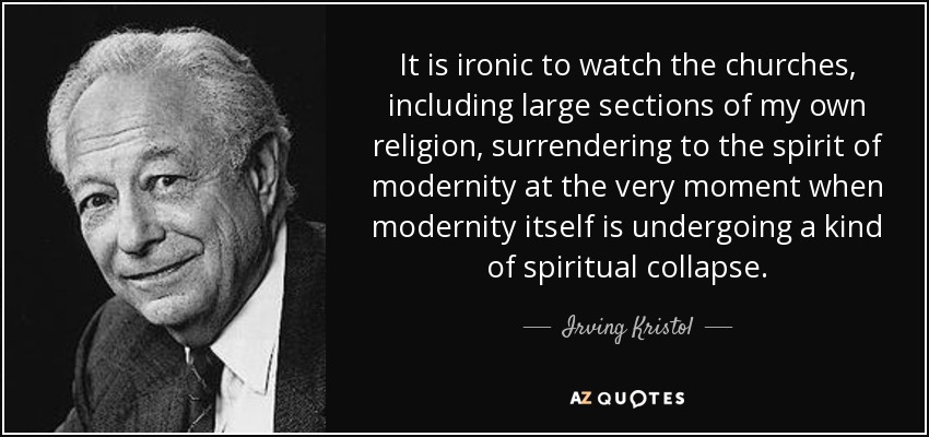 It is ironic to watch the churches, including large sections of my own religion, surrendering to the spirit of modernity at the very moment when modernity itself is undergoing a kind of spiritual collapse. - Irving Kristol