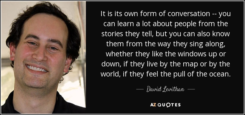 It is its own form of conversation -- you can learn a lot about people from the stories they tell, but you can also know them from the way they sing along, whether they like the windows up or down, if they live by the map or by the world, if they feel the pull of the ocean. - David Levithan