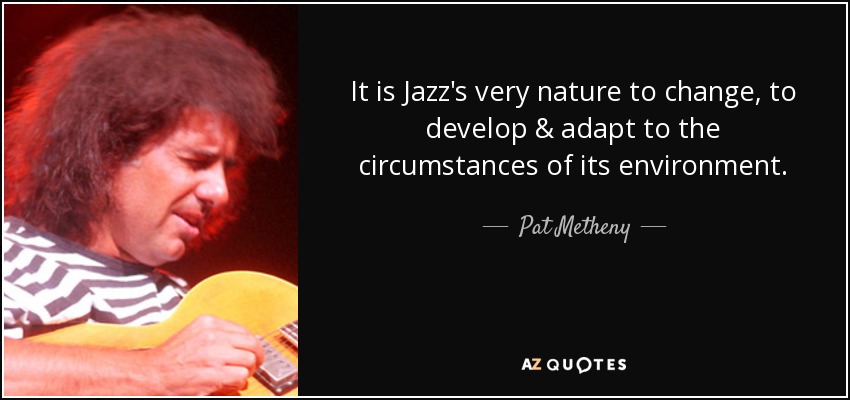 It is Jazz's very nature to change, to develop & adapt to the circumstances of its environment. - Pat Metheny