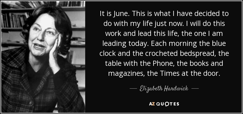 It is June. This is what I have decided to do with my life just now. I will do this work and lead this life, the one I am leading today. Each morning the blue clock and the crocheted bedspread, the table with the Phone, the books and magazines, the Times at the door. - Elizabeth Hardwick