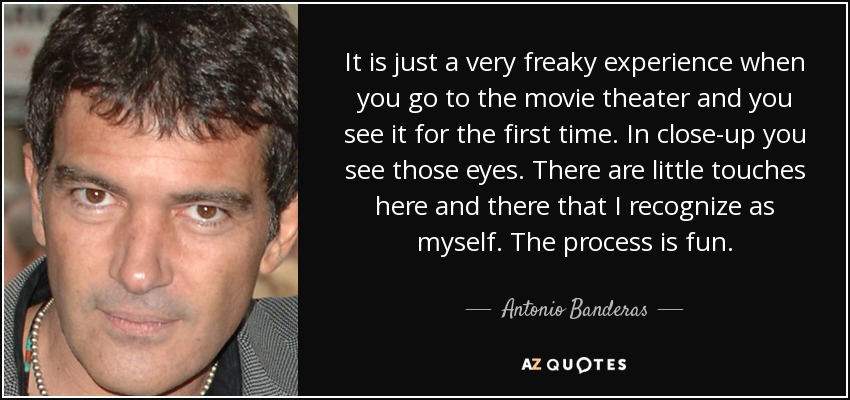 It is just a very freaky experience when you go to the movie theater and you see it for the first time. In close-up you see those eyes. There are little touches here and there that I recognize as myself. The process is fun. - Antonio Banderas