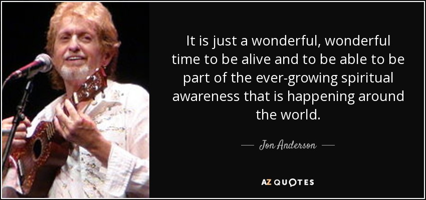 It is just a wonderful, wonderful time to be alive and to be able to be part of the ever-growing spiritual awareness that is happening around the world. - Jon Anderson