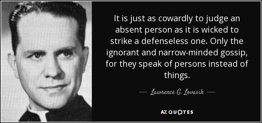 It is just as cowardly to judge an absent person as it is wicked to strike a defenseless one. Only the ignorant and narrow-minded gossip, for they speak of persons instead of things. - Lawrence G. Lovasik