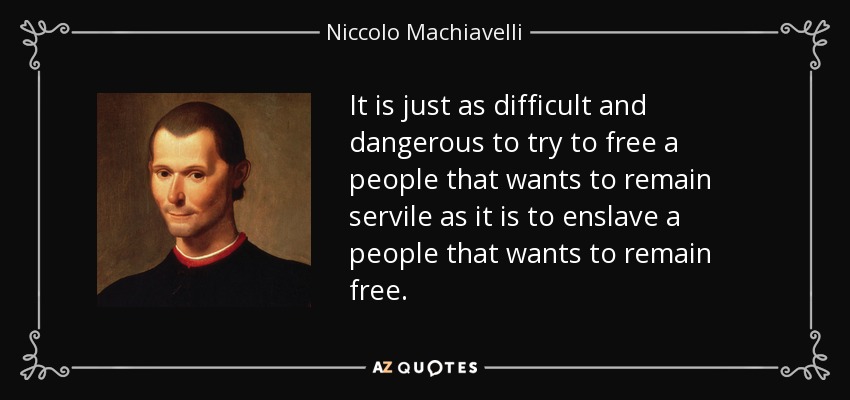 It is just as difficult and dangerous to try to free a people that wants to remain servile as it is to enslave a people that wants to remain free. - Niccolo Machiavelli