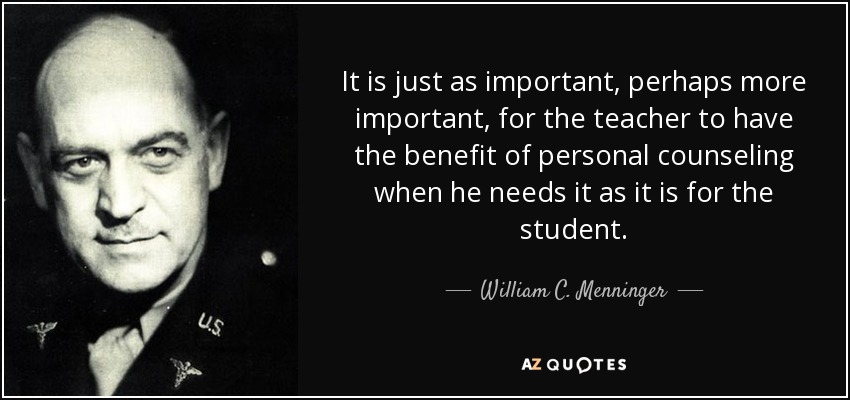 It is just as important, perhaps more important, for the teacher to have the benefit of personal counseling when he needs it as it is for the student. - William C. Menninger