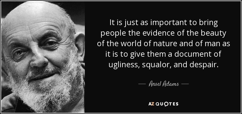 It is just as important to bring people the evidence of the beauty of the world of nature and of man as it is to give them a document of ugliness, squalor, and despair. - Ansel Adams