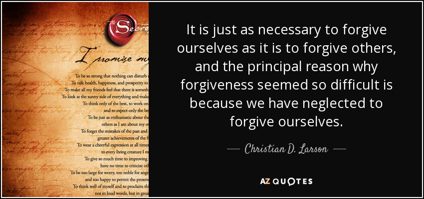 It is just as necessary to forgive ourselves as it is to forgive others, and the principal reason why forgiveness seemed so difficult is because we have neglected to forgive ourselves. - Christian D. Larson