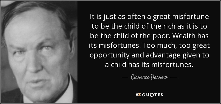 It is just as often a great misfortune to be the child of the rich as it is to be the child of the poor. Wealth has its misfortunes. Too much, too great opportunity and advantage given to a child has its misfortunes. - Clarence Darrow