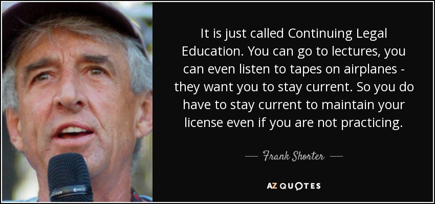 It is just called Continuing Legal Education. You can go to lectures, you can even listen to tapes on airplanes - they want you to stay current. So you do have to stay current to maintain your license even if you are not practicing. - Frank Shorter