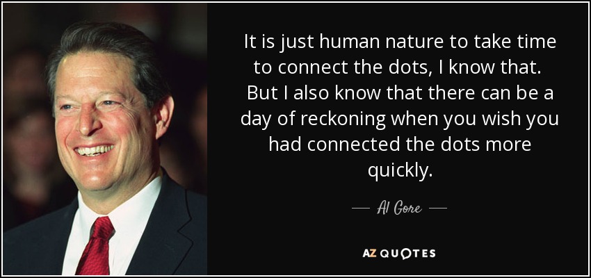 It is just human nature to take time to connect the dots, I know that. But I also know that there can be a day of reckoning when you wish you had connected the dots more quickly. - Al Gore