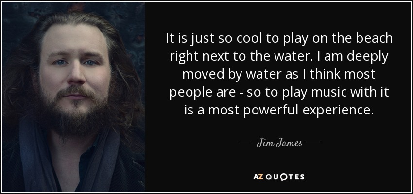 It is just so cool to play on the beach right next to the water. I am deeply moved by water as I think most people are - so to play music with it is a most powerful experience. - Jim James