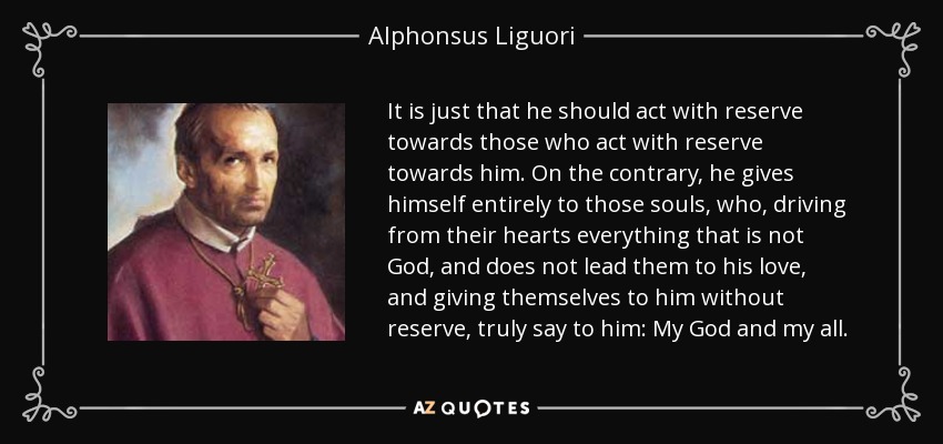It is just that he should act with reserve towards those who act with reserve towards him. On the contrary, he gives himself entirely to those souls, who, driving from their hearts everything that is not God, and does not lead them to his love, and giving themselves to him without reserve, truly say to him: My God and my all. - Alphonsus Liguori