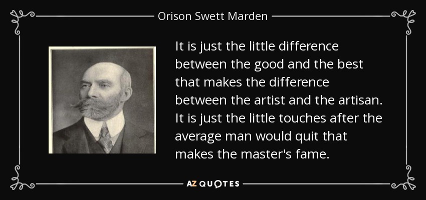It is just the little difference between the good and the best that makes the difference between the artist and the artisan. It is just the little touches after the average man would quit that makes the master's fame. - Orison Swett Marden