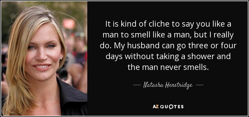 It is kind of cliche to say you like a man to smell like a man, but I really do. My husband can go three or four days without taking a shower and the man never smells. - Natasha Henstridge