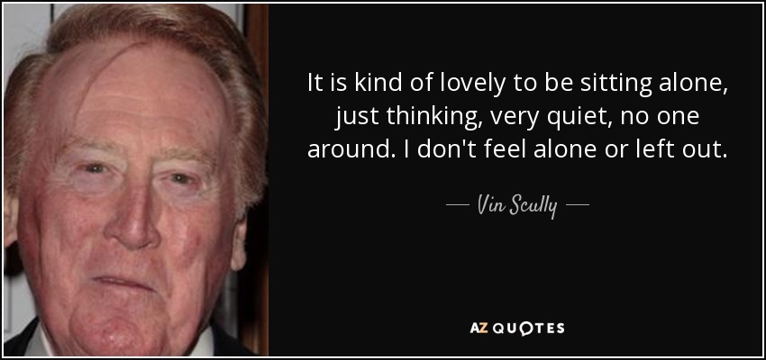 It is kind of lovely to be sitting alone, just thinking, very quiet, no one around. I don't feel alone or left out. - Vin Scully