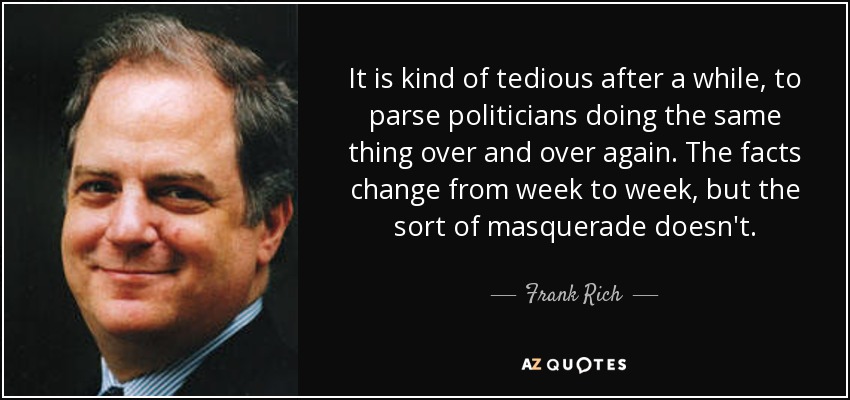 It is kind of tedious after a while, to parse politicians doing the same thing over and over again. The facts change from week to week, but the sort of masquerade doesn't. - Frank Rich