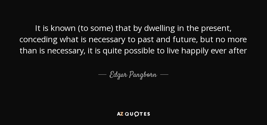 It is known (to some) that by dwelling in the present, conceding what is necessary to past and future, but no more than is necessary, it is quite possible to live happily ever after - Edgar Pangborn