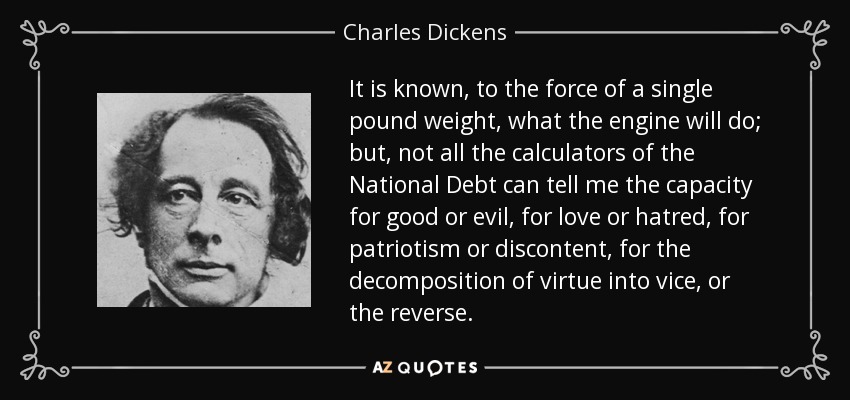 It is known, to the force of a single pound weight, what the engine will do; but, not all the calculators of the National Debt can tell me the capacity for good or evil, for love or hatred, for patriotism or discontent, for the decomposition of virtue into vice, or the reverse. - Charles Dickens