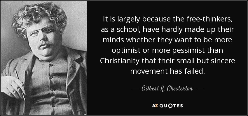 It is largely because the free-thinkers, as a school, have hardly made up their minds whether they want to be more optimist or more pessimist than Christianity that their small but sincere movement has failed. - Gilbert K. Chesterton