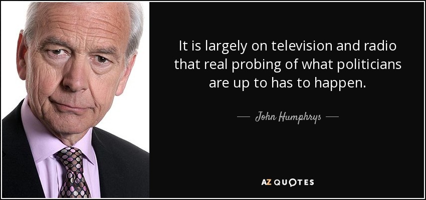 It is largely on television and radio that real probing of what politicians are up to has to happen. - John Humphrys