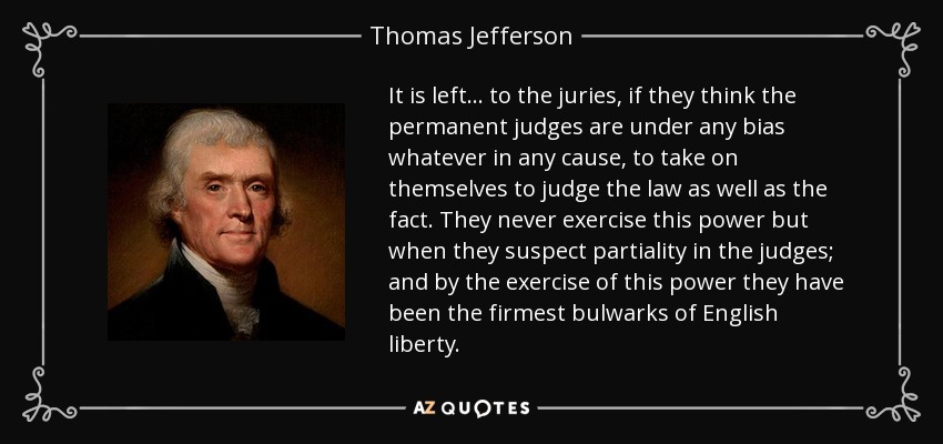 It is left... to the juries, if they think the permanent judges are under any bias whatever in any cause, to take on themselves to judge the law as well as the fact. They never exercise this power but when they suspect partiality in the judges; and by the exercise of this power they have been the firmest bulwarks of English liberty. - Thomas Jefferson