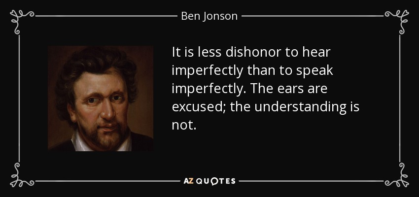 It is less dishonor to hear imperfectly than to speak imperfectly. The ears are excused; the understanding is not. - Ben Jonson